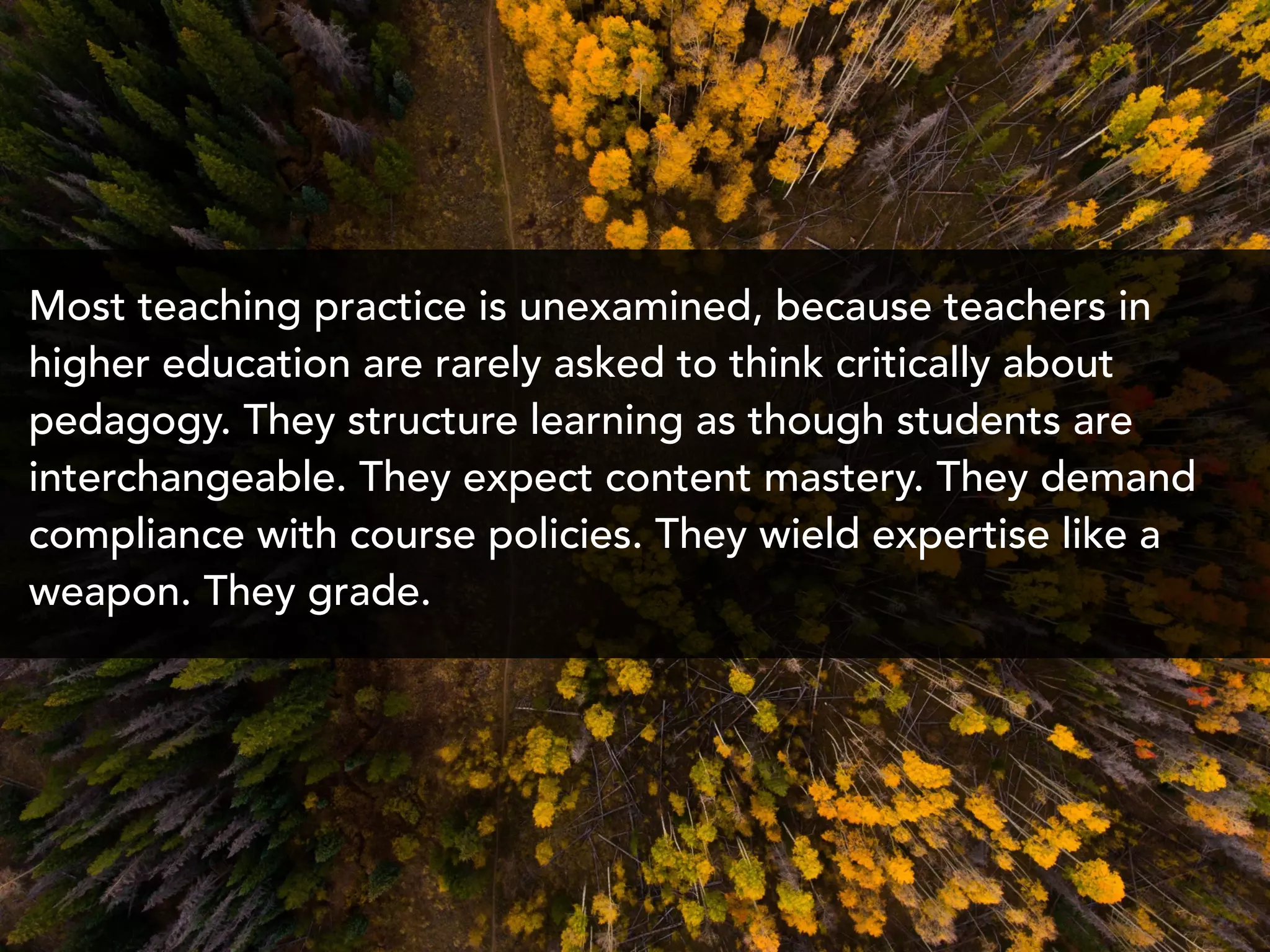 Most teaching practice is unexamined, because teachers in
higher education are rarely asked to think critically about
pedagogy. They structure learning as though students are
interchangeable. They expect content mastery. They demand
compliance with course policies. They wield expertise like a
weapon. They grade.
 