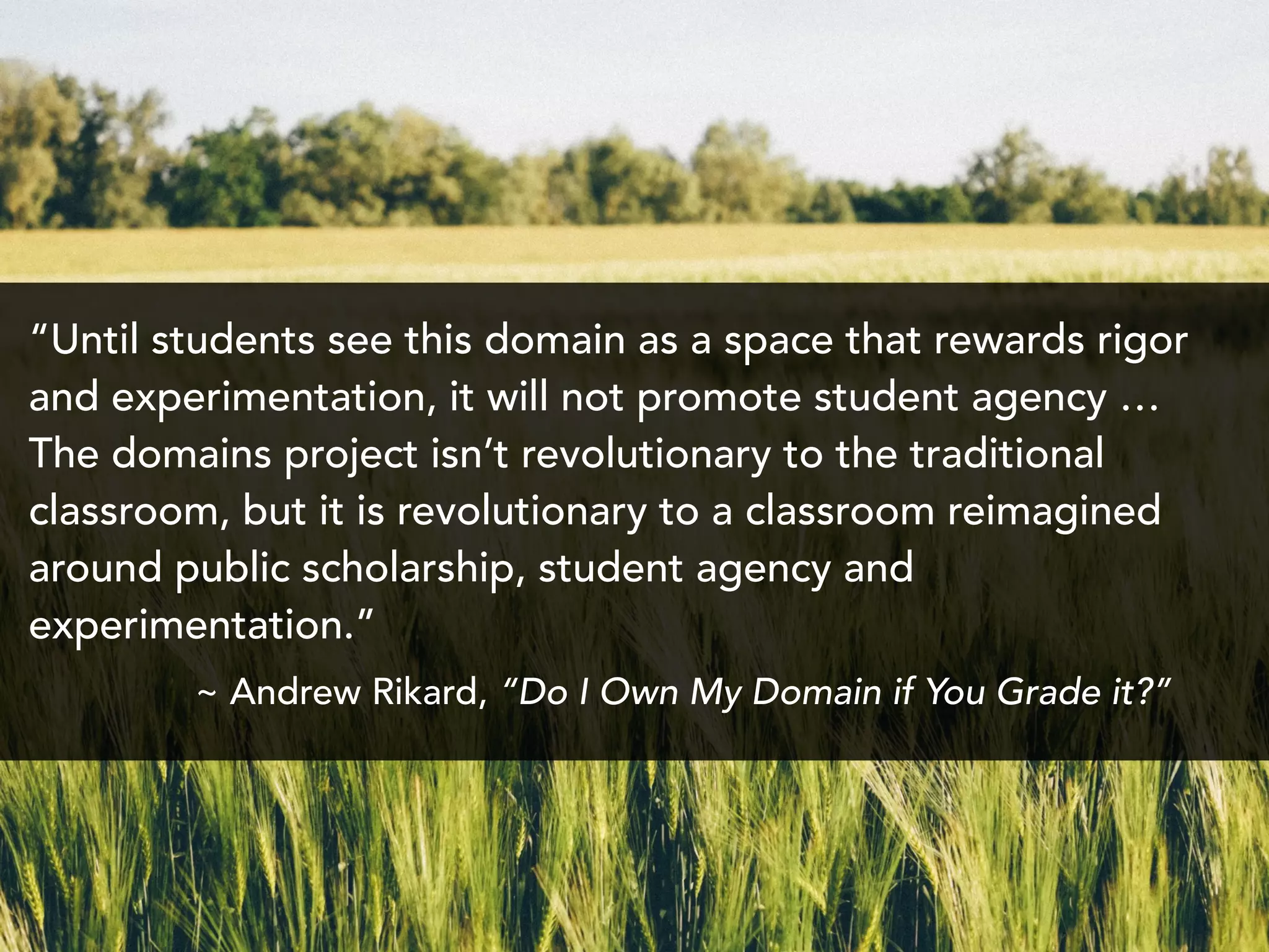 “Until students see this domain as a space that rewards rigor
and experimentation, it will not promote student agency …
The domains project isn’t revolutionary to the traditional
classroom, but it is revolutionary to a classroom reimagined
around public scholarship, student agency and
experimentation.”
~ Andrew Rikard, “Do I Own My Domain if You Grade it?”
 