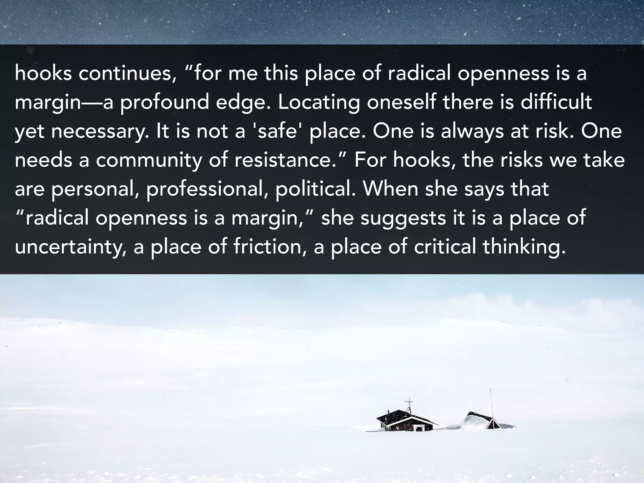 hooks continues, “for me this place of radical openness is a
margin—a profound edge. Locating oneself there is difficult
yet necessary. It is not a 'safe' place. One is always at risk. One
needs a community of resistance.” For hooks, the risks we take
are personal, professional, political. When she says that
“radical openness is a margin,” she suggests it is a place of
uncertainty, a place of friction, a place of critical thinking.
 