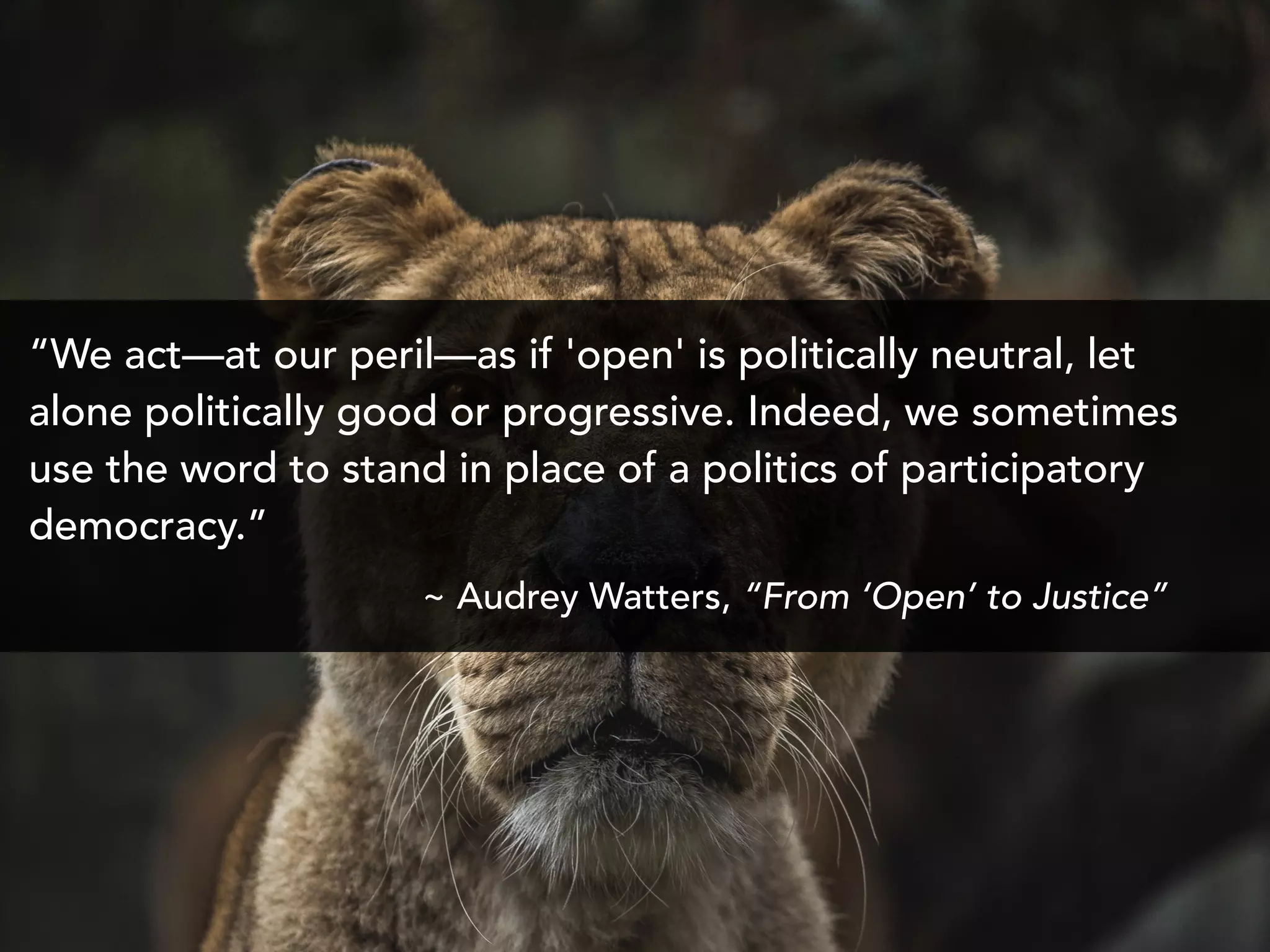 “We act—at our peril—as if 'open' is politically neutral, let
alone politically good or progressive. Indeed, we sometimes
use the word to stand in place of a politics of participatory
democracy.”
~ Audrey Watters, “From ‘Open’ to Justice”
 