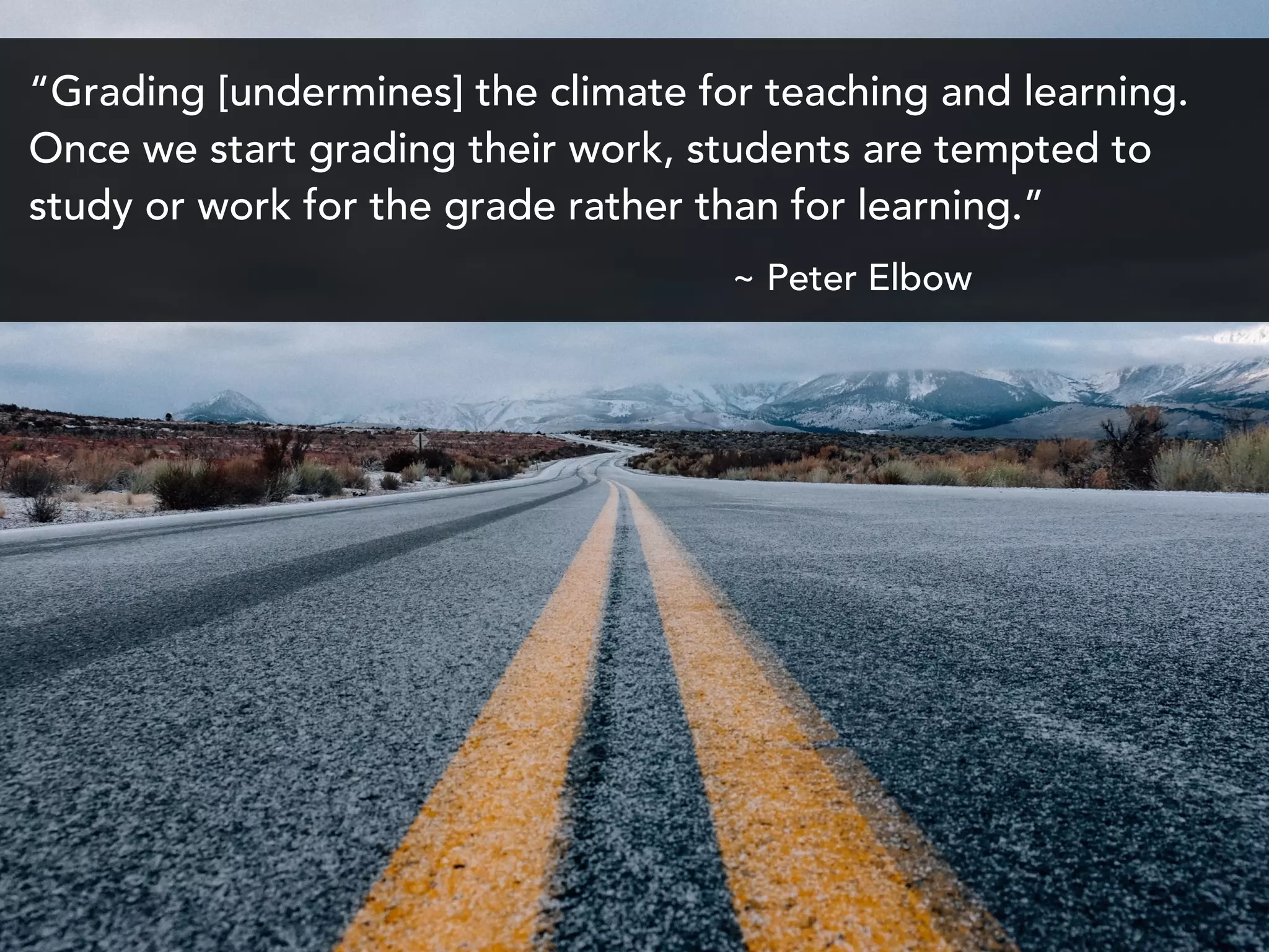 “Grading [undermines] the climate for teaching and learning.
Once we start grading their work, students are tempted to
study or work for the grade rather than for learning.”
~ Peter Elbow
 