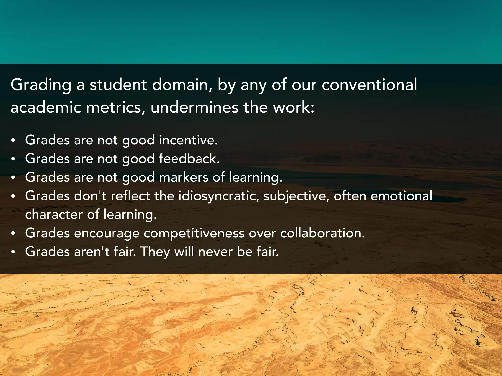 Grading a student domain, by any of our conventional
academic metrics, undermines the work:
• Grades are not good incentive.
• Grades are not good feedback.
• Grades are not good markers of learning.
• Grades don't reflect the idiosyncratic, subjective, often emotional
character of learning.
• Grades encourage competitiveness over collaboration.
• Grades aren't fair. They will never be fair.
 