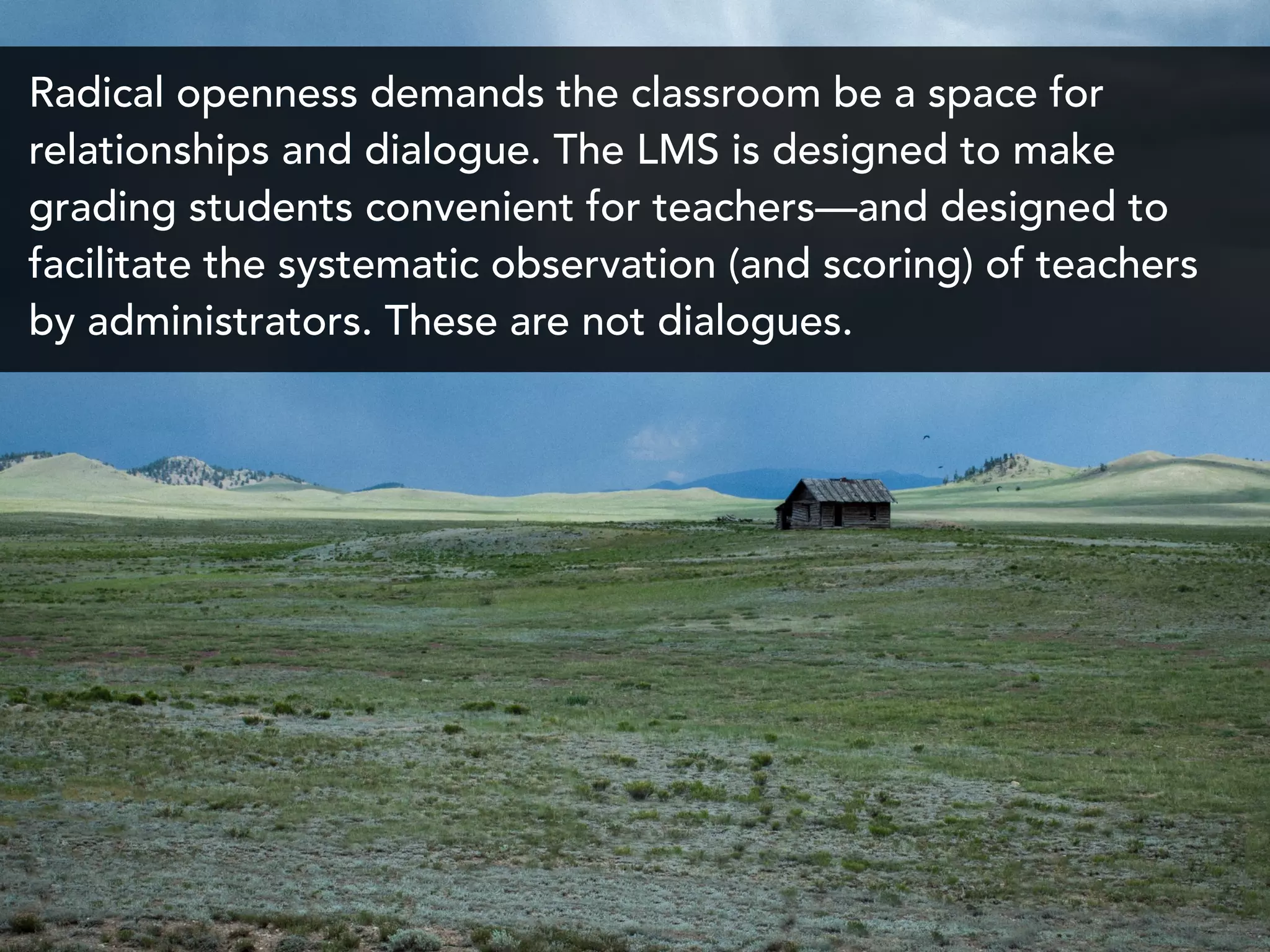 Radical openness demands the classroom be a space for
relationships and dialogue. The LMS is designed to make
grading students convenient for teachers—and designed to
facilitate the systematic observation (and scoring) of teachers
by administrators. These are not dialogues.
 