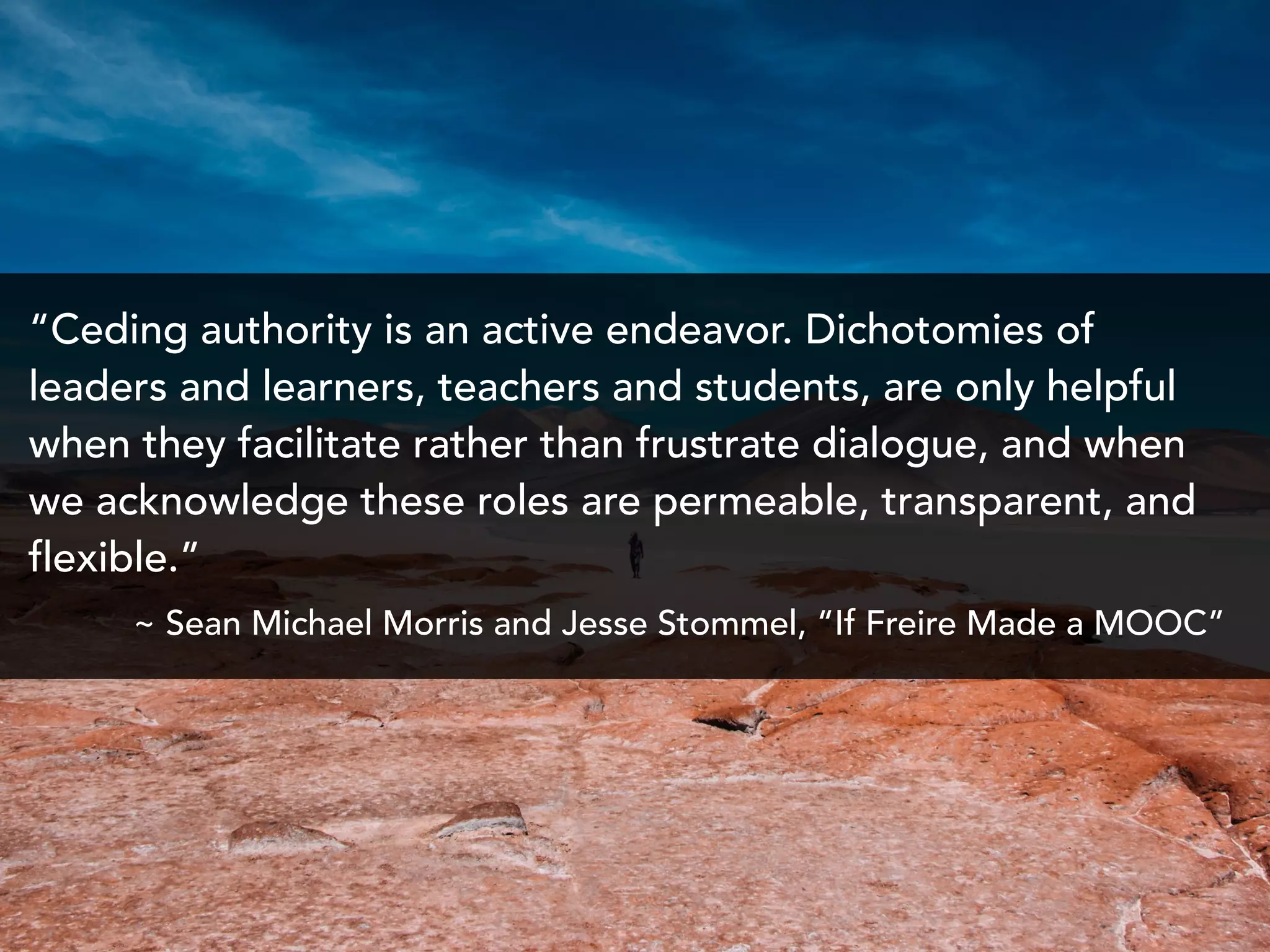 “Ceding authority is an active endeavor. Dichotomies of
leaders and learners, teachers and students, are only helpful
when they facilitate rather than frustrate dialogue, and when
we acknowledge these roles are permeable, transparent, and
flexible.”
~ Sean Michael Morris and Jesse Stommel, “If Freire Made a MOOC”
 