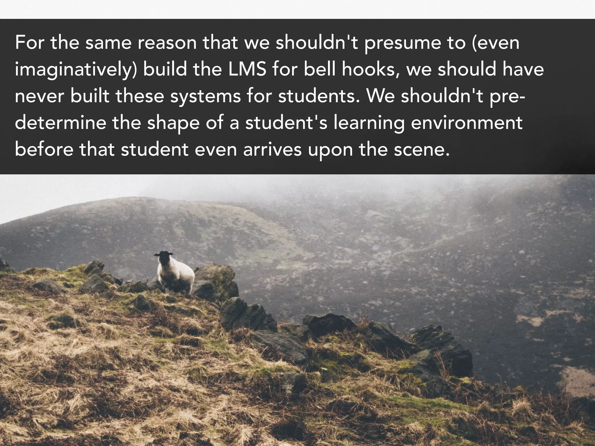 For the same reason that we shouldn't presume to (even
imaginatively) build the LMS for bell hooks, we should have
never built these systems for students. We shouldn't pre-
determine the shape of a student's learning environment
before that student even arrives upon the scene.
 