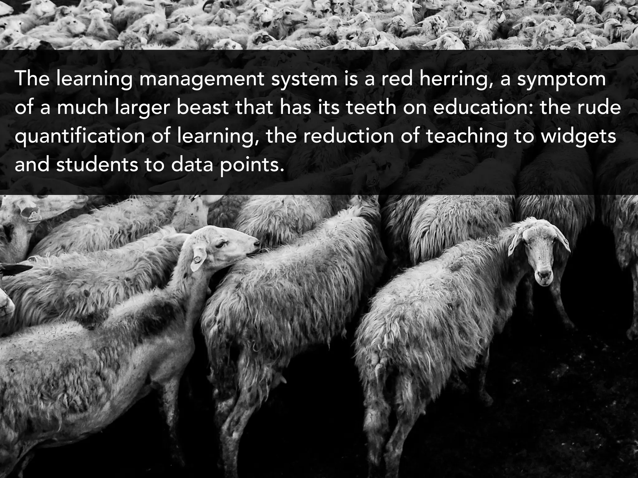 The learning management system is a red herring, a symptom
of a much larger beast that has its teeth on education: the rude
quantification of learning, the reduction of teaching to widgets
and students to data points.
 