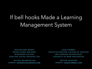 If bell hooks Made a Learning
Management System
S E A N M I C H A E L M O R R I S
I N S T R U C T I O N A L D E S I G N E R ,  
M I D D L E B U RY C O L L E G E
D I R E C T O R , D I G I TA L P E D A G O G Y L A B
T W I T T E R : @ S L A M T E A C H E R
D O M A I N : S E A N M I C H A E L M O R R I S . C O M
J E S S E S T O M M E L
E X E C U T I V E D I R E C T O R , D I V I S I O N O F T E A C H I N G
A N D L E A R N I N G T E C H N O L O G I E S
U N I V E R S I T Y O F M A RY WA S H I N G T O N
T W I T T E R : @ J E S S I F E R
D O M A I N : J E S S E S T O M M E L . C O M
 