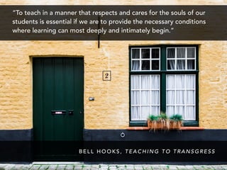 “To teach in a manner that respects and cares for the souls of our
students is essential if we are to provide the necessary conditions
where learning can most deeply and intimately begin.”
B E L L H O O K S , T E A C H I N G T O T R A N S G R E S S
 