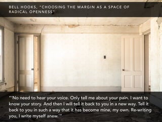 “‘No need to hear your voice. Only tell me about your pain. I want to
know your story. And then I will tell it back to you in a new way. Tell it
back to you in such a way that it has become mine, my own. Re-writing
you, I write myself anew.’”
B E L L H O O K S , “ C H O O S I N G T H E M A R G I N A S A S PA C E O F
R A D I C A L O P E N N E S S ”
 