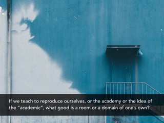 If we teach to reproduce ourselves, or the academy or the idea of
the “academic”, what good is a room or a domain of one’s own?
 