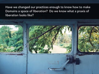 Have we changed our practices enough to know how to make
Domains a space of liberation? Do we know what a praxis of
liberation looks like?
 