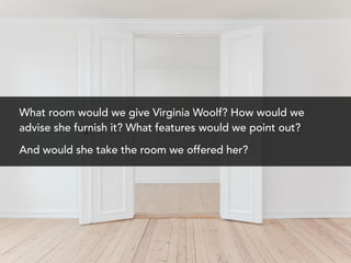 What room would we give Virginia Woolf? How would we
advise she furnish it? What features would we point out?
And would she take the room we offered her?
 