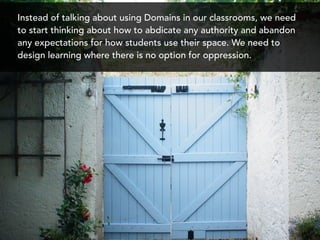 Instead of talking about using Domains in our classrooms, we need
to start thinking about how to abdicate any authority and abandon
any expectations for how students use their space. We need to
design learning where there is no option for oppression.
 