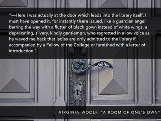 “—Here I was actually at the door which leads into the library itself. I
must have opened it, for instantly there issued, like a guardian angel
barring the way with a flutter of black gown instead of white wings, a
deprecating, silvery, kindly gentleman, who regretted in a low voice as
he waved me back that ladies are only admitted to the library if
accompanied by a Fellow of the College or furnished with a letter of
introduction.”
V I R G I N I A W O O L F, “ A R O O M O F O N E ’ S O W N ”
 