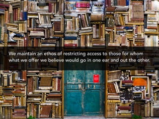 We maintain an ethos of restricting access to those for whom
what we offer we believe would go in one ear and out the other.
 