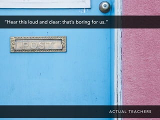 “Hear this loud and clear: that’s boring for us.”
A C T U A L T E A C H E R S
 