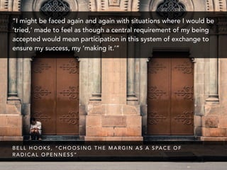 “I might be faced again and again with situations where I would be
‘tried,’ made to feel as though a central requirement of my being
accepted would mean participation in this system of exchange to
ensure my success, my ‘making it.’”
B E L L H O O K S , “ C H O O S I N G T H E M A R G I N A S A S PA C E O F
R A D I C A L O P E N N E S S ”
 