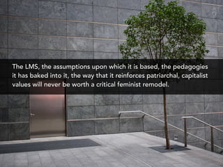 The LMS, the assumptions upon which it is based, the pedagogies
it has baked into it, the way that it reinforces patriarchal, capitalist
values will never be worth a critical feminist remodel.
 