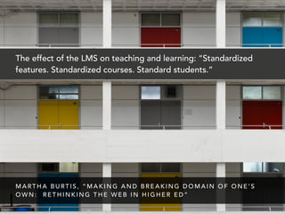 The effect of the LMS on teaching and learning: “Standardized
features. Standardized courses. Standard students.”
M A RT H A B U RT I S , “ M A K I N G A N D B R E A K I N G D O M A I N O F O N E ’ S
O W N : R E T H I N K I N G T H E W E B I N H I G H E R E D ”
 