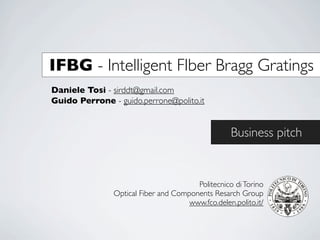 IFBG - Intelligent FIber Bragg Gratings
Daniele Tosi - sirddt@gmail.com
Guido Perrone - guido.perrone@polito.it


                                                  Business pitch


                                       Politecnico di Torino
               Optical Fiber and Components Resarch Group
                                     www.fco.delen.polito.it/
 