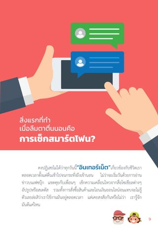 สิ่งแรกที่ท�ำ
เมื่อลืมตาตื่นนอนคือ
การเช็กสมาร์ตโฟน?
คงปฎิเสธไม่ได้ว่าทุกวันนี้“อินเทอร์เน็ต”เกี่ยวข้องกับชีวิตเรา
ตลอดเวลาตั้งแต่ตื่นเช้าไปจนกระทั่งถึงเข้านอน ไม่ว่าจะเริ่มวันด้วยการอ่าน
ข่าวบนเฟซบุ๊ก แชตคุยกับเพื่อนๆ เช็กความเคลื่อนไหวจากสื่อโซเชียลต่างๆ
อัปรูปหรือสเตตัส รวมทั้งการสั่งซื้อสินค้าและโอนเงินออนไลน์จนแทบจะไม่รู้
ตัวเลยล่ะสิว่าเราใช้งานมันอยู่ตลอดเวลา แต่เคยสงสัยกันหรือไม่ว่า เรารู้จัก
มันดีแค่ไหน
99
 