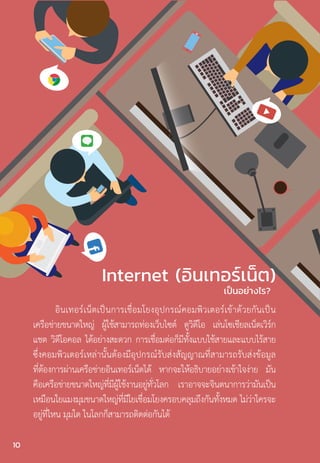 f
อินเทอร์เน็ตเป็นการเชื่อมโยงอุปกรณ์คอมพิวเตอร์เข้าด้วยกันเป็น
เครือข่ายขนาดใหญ่ ผู้ใช้สามารถท่องเว็บไซต์ ดูวิดีโอ เล่นโซเชียลเน็ตเวิร์ก
แชต วิดีโอคอล ได้อย่างสะดวก การเชื่อมต่อก็มีทั้งแบบใช้สายและแบบไร้สาย
ซึ่งคอมพิวเตอร์เหล่านั้นต้องมีอุปกรณ์รับส่งสัญญาณที่สามารถรับส่งข้อมูล
ที่ต้องการผ่านเครือข่ายอินเทอร์เน็ตได้ หากจะให้อธิบายอย่างเข้าใจง่าย มัน
คือเครือข่ายขนาดใหญ่ที่มีผู้ใช้งานอยู่ทั่วโลก เราอาจจะจินตนาการว่ามันเป็น
เหมือนใยแมงมุมขนาดใหญ่ที่มีใยเชื่อมโยงครอบคลุมถึงกันทั้งหมด ไม่ว่าใครจะ
อยู่ที่ไหน มุมใด ในโลกก็สามารถติดต่อกันได้
Internet (อินเทอร์เน็ต)
เป็นอย่างไร?
10
 