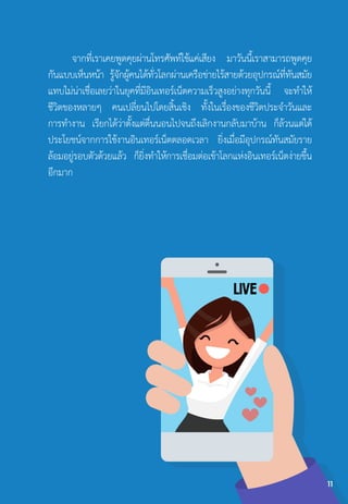 จากที่เราเคยพูดคุยผ่านโทรศัพท์ใช้แค่เสียง มาวันนี้เราสามารถพูดคุย
กันแบบเห็นหน้า รู้จักผู้คนได้ทั่วโลกผ่านเครือข่ายไร้สายด้วยอุปกรณ์ที่ทันสมัย
แทบไม่น่าเชื่อเลยว่าในยุคที่มีอินเทอร์เน็ตความเร็วสูงอย่างทุกวันนี้ จะท�ำให้
ชีวิตของหลายๆ คนเปลี่ยนไปโดยสิ้นเชิง ทั้งในเรื่องของชีวิตประจ�ำวันและ
การท�ำงาน เรียกได้ว่าตั้งแต่ตื่นนอนไปจนถึงเลิกงานกลับมาบ้าน ก็ล้วนแต่ได้
ประโยชน์จากการใช้งานอินเทอร์เน็ตตลอดเวลา ยิ่งเมื่อมีอุปกรณ์ทันสมัยราย
ล้อมอยู่รอบตัวด้วยแล้ว ก็ยิ่งท�ำให้การเชื่อมต่อเข้าโลกแห่งอินเทอร์เน็ตง่ายขึ้น
อีกมาก
11
 