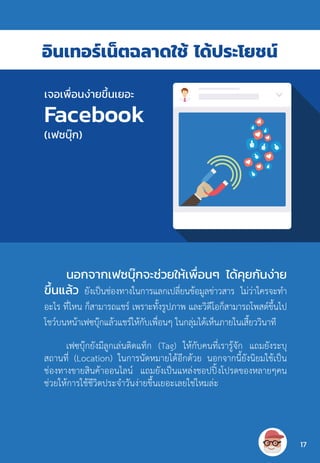 อินเทอร์เน็ตฉลาดใช้ ได้ประโยชน์
นอกจากเฟซบุ๊กจะช่วยให้เพื่อนๆ ได้คุยกันง่าย
ขึ้นแล้ว ยังเป็นช่องทางในการแลกเปลี่ยนข้อมูลข่าวสาร ไม่ว่าใครจะท�ำ
อะไร ที่ไหน ก็สามารถแชร์ เพราะทั้งรูปภาพ และวิดีโอก็สามารถโพสต์ขึ้นไป
โชว์บนหน้าเฟซบุ๊กแล้วแชร์ให้กับเพื่อนๆ ในกลุ่มได้เห็นภายในเสี้ยววินาที
เฟซบุ๊กยังมีลูกเล่นติดแท็ก (Tag) ให้กับคนที่เรารู้จัก แถมยังระบุ
สถานที่ (Location) ในการนัดหมายได้อีกด้วย นอกจากนี้ยังนิยมใช้เป็น
ช่องทางขายสินค้าออนไลน์ แถมยังเป็นแหล่งชอปปิ้งโปรดของหลายๆคน
ช่วยให้การใช้ชีวิตประจ�ำวันง่ายขึ้นเยอะเลยใช่ไหมล่ะ
เจอเพื่อนง่ายขึ้นเยอะ
Facebook
(เฟซบุ๊ก)
17
 