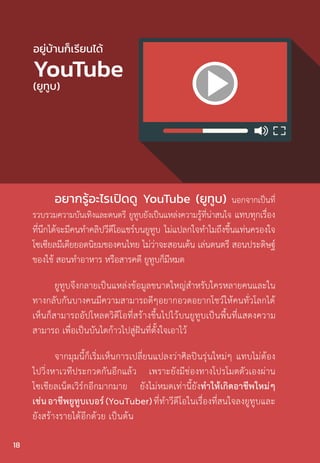 อยากรู้อะไรเปิดดู YouTube (ยูทูบ) นอกจากเป็นที่
รวบรวมความบันเทิงและดนตรี ยูทูบยังเป็นแหล่งความรู้ที่น่าสนใจ แทบทุกเรื่อง
ที่นึกได้จะมีคนท�ำคลิปวีดีโอแชร์บนยูทูบ ไม่แปลกใจท�ำไมถึงขึ้นแท่นครองใจ
โซเซียลมีเดียยอดนิยมของคนไทย ไม่ว่าจะสอนเต้น เล่นดนตรี สอนประดิษฐ์
ของใช้ สอนท�ำอาหาร หรือสารคดี ยูทูบก็มีหมด
ยูทูบจึงกลายเป็นแหล่งข้อมูลขนาดใหญ่ส�ำหรับใครหลายคนและใน
ทางกลับกันบางคนมีความสามารถดีๆอยากอวดอยากโชว์ให้คนทั่วโลกได้
เห็นก็สามารถอัปโหลดวิดีโอที่สร้างขึ้นไปไว้บนยูทูบเป็นพื้นที่แสดงความ
สามารถ เพื่อเป็นบันไดก้าวไปสู่ฝันที่ตั้งใจเอาไว้
จากมุมนี้ก็เริ่มเห็นการเปลี่ยนแปลงว่าศิลปินรุ่นใหม่ๆ แทบไม่ต้อง
ไปวิ่งหาเวทีประกวดกันอีกแล้ว เพราะยังมีช่องทางโปรโมตตัวเองผ่าน
โซเชียลเน็ตเวิร์กอีกมากมาย ยังไม่หมดเท่านี้ยังท�ำให้เกิดอาชีพใหม่ๆ
เช่นอาชีพยูทูบเบอร์(YouTuber)ที่ท�ำวีดีโอในเรื่องที่สนใจลงยูทูบและ
ยังสร้างรายได้อีกด้วย เป็นต้น
อยู่บ้านก็เรียนได้
YouTube
(ยูทูบ)
18
 