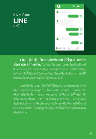 LINE (ไลน์) เป็นแอปพลิเคชันที่มีรูปแบบการ
สื่อสารหลากหลาย ไม่ว่าจะเป็น แชต (Chat) โทรด้วยเสียงฟรี
(Free Voice Calls) และการคุยแบบเห็นหน้า (Video Calls) ขอเพียง
แค่ท�ำการติดตั้งอินเทอร์เน็ตความเร็วสูงไว้บนเครื่องมือสื่อสาร เท่านี้ก็
สามารถเลือกสนทนากันเพื่อนๆ ได้อย่างสนุกแล้ว
แอปพลิเคชัน LINE ปัจจุบันก็ได้พัฒนาไปจนสามารถสนองความ
ต้องการให้สามารถแนบรูปภาพ ไม่ว่าจะเป็น ภาพนิ่ง ภาพเคลื่อนไหว
หรือกระทั่งคลิปเสียง (Voice Message) ให้เพื่อนๆ ได้ทั้งหมด อีก
หนึ่งความสนุกที่ท�ำให้ LINE ฮิตกันจนทั่วบ้านทั่วเมือง นอกจากจะมี
สัญลักษณ์แสดงความรู้สึก(Emoticons)ก็คงจะหนีไม่พ้นการมีสติ๊กเกอร์
(Stickers) น่ารักๆ ไว้เล่นสนุกกับเพื่อนๆ ซึ่งก็มีให้ทั้งดาวน์โหลดฟรีและ
เสียค่าใช้จ่าย
ใคร ๆ ก็แชต
LINE
(ไลน์)
19
 
