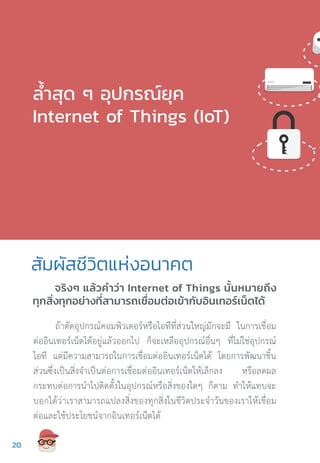 จริงๆ แล้วค�ำว่า Internet of Things นั้นหมายถึง
ทุกสิ่งทุกอย่างที่สามารถเชื่อมต่อเข้ากับอินเทอร์เน็ตได้
ล�้ำสุด ๆ อุปกรณ์ยุค
Internet of Things (IoT)
ถ้าตัดอุปกรณ์คอมพิวเตอร์หรือไอทีที่ส่วนใหญ่มักจะมี ในการเชื่อม
ต่ออินเทอร์เน็ตได้อยู่แล้วออกไป ก็จะเหลืออุปกรณ์อื่นๆ ที่ไม่ใช่อุปกรณ์
ไอที แต่มีความสามารถในการเชื่อมต่ออินเทอร์เน็ตได้ โดยการพัฒนาชิ้น
ส่วนซึ่งเป็นสิ่งจ�ำเป็นต่อการเชื่อมต่ออินเทอร์เน็ตให้เล็กลง หรือลดผล
กระทบต่อการน�ำไปติดตั้งในอุปกรณ์หรือสิ่งของใดๆ ก็ตาม ท�ำให้แทบจะ
บอกได้ว่าเราสามารถแปลงสิ่งของทุกสิ่งในชีวิตประจ�ำวันของเราให้เชื่อม
ต่อและใช้ประโยชน์จากอินเทอร์เน็ตได้
สัมผัสชีวิตแห่งอนาคต
2020
 