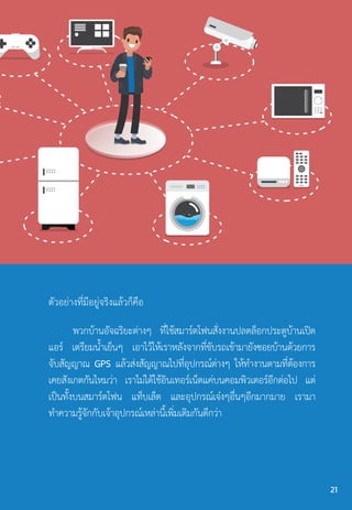 ตัวอย่างที่มีอยู่จริงแล้วก็คือ
พวกบ้านอัจฉริยะต่างๆ ที่ใช้สมาร์ตโฟนสั่งงานปลดล็อกประตูบ้านเปิด
แอร์ เตรียมน�้ำเย็นๆ เอาไว้ให้เราหลังจากที่ขับรถเข้ามายังซอยบ้านด้วยการ
จับสัญญาณ GPS แล้วส่งสัญญาณไปที่อุปกรณ์ต่างๆ ให้ท�ำงานตามที่ต้องการ
เคยสังเกตกันไหมว่า เราไม่ได้ใช้อินเทอร์เน็ตแค่บนคอมพิวเตอร์อีกต่อไป แต่
เป็นทั้งบนสมาร์ตโฟน แท็บเล็ต และอุปกรณ์เจ๋งๆอื่นๆอีกมากมาย เรามา
ท�ำความรู้จักกับเจ้าอุปกรณ์เหล่านี้เพิ่มเติมกันดีกว่า
21
 