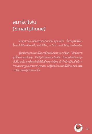 สมาร์ตโฟน
(Smartphone)
เป็นอุปกรณ์การสื่อสารหลักที่เราเกือบทุกคนมีใช้ ซึ่งล่าสุดได้พัฒนา
ขึ้นจนท�ำให้โทรศัพท์เครื่องละไม่กี่พันบาท ก็สามารถเล่นได้อย่างเพลิดเพลิน
ผู้ผลิตมักจะออกแบบให้สมาร์ตโฟนมีหน้าจอระบบสัมผัส ใส่กล้องถ่าย
รูปที่มีความละเอียดสูง ดีไซน์รูปทรงสวยงามทันสมัย มีแอปพลิเคชันและลูก
เล่นที่น่าสนใจ ส่วนฟีเจอร์หลักที่มีอยู่ในสมาร์ตโฟน แม้ว่าในปัจจุบันจะไม่มีการ
ก�ำหนดมาตรฐานออกมาอย่างชัดเจน แต่ผู้ผลิตก็ออกแบบให้เข้ากับพฤติกรรม
การใช้งานของผู้บริโภคมากขึ้น
23
 