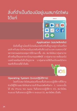 สิ่งที่จำ�เป็นต้องมีอยู่บนสมาร์ตโฟน
ได้แก่
Operating System (ระบบปฏิบัติการ)
โดยทั่วไปสมาร์ตโฟนแต่ละเครื่องจะขึ้นกับระบบปฏิบัติการที่ใช้งาน
ช่วยให้ผู้ใช้งานสมาร์ตโฟนสามารถเข้าถึงแอปพลิเคชันต่าง ๆ บนระบบนั้น
ได้ เช่น iPhone ของ Apple รันด้วยระบบปฏิบัติการ iOS, สมาร์ตโฟน
Android รันด้วยระบบปฏิบัติการ Android OS, สมาร์ตโฟน เป็นต้น
Application (แอปพลิเคชัน)
มือถือพื้นฐานโดยทั่วไปจะมีแอปพลิเคชันพื้นฐานอยู่ภายในเครื่อง
แต่ส�ำหรับสมาร์ตโฟนจะมีแอปพลิเคชันที่ช่วยอ�ำนวยความสะดวกได้
หลากหลายและครอบคลุมการใช้งานมากขึ้น เช่น สมาร์ตโฟนบางรุ่นสามารถ
สร้างหรือแก้ไขเอกสารจากโปรแกรมออฟฟิศได้ บางรุ่นสามารถวาดเขียนลงไป
บนหน้าจอพร้อมบันทึกเป็นรูปภาพ บางรุ่นสามารถใช้เป็นเนวิเกเตอร์น�ำทาง
ขณะขับขี่รถยนต์ได้ เป็นต้น
24
 