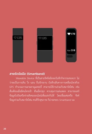 สายรัดข้อมือ (Smartband)
Wearable Device ที่เป็นสายรัดข้อมือจะบันทึกกิจกรรมของเรา ไม่
ว่าจะเป็นการเดิน วิ่ง นอน ปั่นจักรยาน บันทึกเส้นทางการเคลื่อนไหวด้วย
GPS ค�ำนวณการเผาผลาญแคลอรี่ สามารถใช้งานร่วมกับสมาร์ตโฟน เช่น
สั่นเตือนเมื่อมีคนโทรเข้า สั่นเมื่อปลุก ควบคุมการเล่นเพลง สามารถแชร์
ข้อมูลไปยังเครือข่ายสังคมออนไลน์เพื่อแข่งกันได้ โดยเชื่อมต่อหรือ ซิงค์
ข้อมูลร่วมกับสมาร์ตโฟน คนที่รักสุขภาพ ก็น่าจะชอบ Smartband นะ
28
 