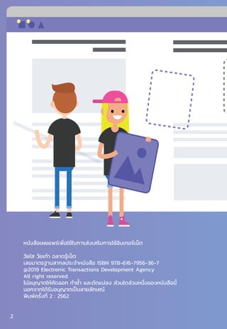 หนังสือเผยแพร่เพื่อใช้ในการส่งเสริมการใช้อินเทอร์เน็ต
วัยใส วัยเก๋า ฉลาดรู้เน็ต
เลขมาตรฐานสากลประจ�ำหนังสือ ISBN 978-616-7956-36-7
@2019 Electronic Transactions Development Agency
All right reserved.
ไม่อนุญาตให้คัดลอก ท�ำซ�้ำ และดัดแปลง ส่วนใดส่วนหนึ่งของหนังสือนี้
นอกจากได้รับอนุญาตเป็นลายลักษณ์
พิมพ์ครั้งที่ 2 : 2562
2
 