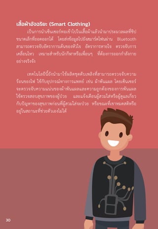 เสื้อผ้าอัจฉริยะ (Smart Clothing)
เป็นการน�ำเซ็นเซอร์ทอเข้าไปในเสื้อผ้าแล้วน�ำมาประมวลผลที่ชิป
ขนาดเล็กที่ถอดออกได้ โดยส่งข้อมูลไปยังสมาร์ตโฟนผ่าน Bluetooth
สามารถตรวจจับอัตราการเต้นของหัวใจ อัตราการหายใจ ตรวจจับการ
เคลื่อนไหว เหมาะส�ำหรับนักกีฬาหรือเพื่อนๆ ที่ต้องการออกก�ำลังกาย
อย่างจริงจัง
เทคโนโลยีนี้ยังน�ำมาใช้ผลิตชุดดับเพลิงที่สามารถตรวจจับความ
ร้อนของไฟ ใช้กับอุปกรณ์ทางการแพทย์ เช่น ผ้าพันแผล โดยเซ็นเซอร์
จะตรวจจับความแน่นของผ้าพันแผลและความถูกต้องของการพันแผล
ใช้ตรวจสอบสุขภาพของผู้ป่วย และแจ้งเตือนผู้สวมใส่หรือผู้ดูแลเกี่ยว
กับปัญหาของสุขภาพก่อนที่ผู้สวมใส่จะป่วย หรือขณะที่เขาหมดสติหรือ
อยู่ในสถานะที่ช่วยตัวเองไม่ได้
30
 