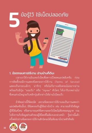 ข้อรู้ไว้ ใช้เน็ตปลอดภัย
1. ข้อตกลงการใช้งาน อ่านบ้างก็ดีนะ
เวลาเราใช้งานอินเทอร์เน็ตเพื่อดาวน์โหลดแอปพลิเคชัน ก่อน
การติดตั้งจะมีการแสดงข้อตกลงการใช้งาน (Terms of Service)
แสดงเป็นกรอบเล็กๆ น่ารักๆ หรือไม่ก็ยาวเหยียดจนไม่อยากอ่าน
พร้อมกับมีปุ่ม “ยอมรับ” หรือ “Agree” ตัวโตๆ ให้เรารีบกดผ่านไป
ซึ่งคนส่วนใหญ่จะรีบคลิกปุ่มดังกล่าวให้ผ่านไปโดยเร็ว
ถ้าคิดอย่างนี้ก็ผิดถนัด เพราะข้อตกลงการใช้งานจะเป็นการแสดงว่า
แอปพลิเคชันนั้นๆ มีข้อตกลงกับผู้ใช้อย่างไรบ้าง เช่น สามารถเข้าถึงข้อมูล
ผู้ใช้ได้แค่ไหน หรือสามารถแชร์ข้อความออกไปโดยไม่ต้องขออนุญาต รวม
ไปถึงการเก็บข้อมูลส่วนตัวของผู้ใช้โดยที่ไม่ต้องบอกล่วงหน้า รู้อย่างนี้แล้ว
ครั้งต่อไปอ่านข้อตกลงการใช้งานสักนิดจะได้ไม่ต้องมานั่งปวดหัวทีหลัง
32
 