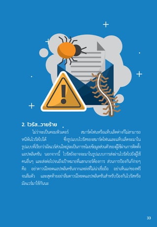 2. ไวรัส...วายร้าย
ไม่ว่าจะเป็นคอมพิวเตอร์ สมาร์ตโฟนหรือแท็บเล็ตต่างก็ไม่สามารถ
หนีพ้นไวรัสไปได้ ซึ่งรูปแบบไวรัสของสมาร์ตโฟนและแท็บเล็ตจะมาใน
รูปแบบที่เรียกว่ามัลแวร์ส่วนใหญ่จะเป็นการขโมยข้อมูลส่วนตัวของผู้ใช้ผ่านการติดตั้ง
แอปพลิเคชัน นอกจากนี้ ไวรัสยังอาจจะมาในรูปแบบการส่งผ่านไวรัสไปยังผู้ใช้
คนอื่นๆ และส่งต่อไปจนถึงเป้าหมายที่แฮกเกอร์ต้องการ ส่วนการป้องกันก็ง่ายๆ
คือ อย่าดาวน์โหลดแอปพลิเคชันจากแหล่งที่ไม่น่าเชื่อถือ อย่าเห็นแก่ของฟรี
จนลืมตัว และสุดท้ายอย่าลืมดาวน์โหลดแอปพลิเคชันส�ำหรับป้องกันไวรัสหรือ
มัลแวร์มาใช้กันนะ
33
 