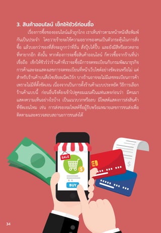 3. สินค้าออนไลน์ เช็กให้ชัวร์ก่อนซื้อ
เรื่องการซื้อของออนไลน์แล้วถูกโกง เราเห็นข่าวตามหน้าหนังสือพิมพ์
กันเป็นประจ�ำ โดยวายร้ายจะใช้ความอยากของคนเป็นตัวกระตุ้นในการสั่ง
ซื้อ แล้วบอกว่าของที่สั่งจะถูกกว่าที่อื่น สั่งปุ๊บได้ปั๊บ และยังมีสีหรือลวดลาย
ที่หายากอีก ดังนั้น หากต้องการจะซื้อสินค้าออนไลน์ ก็ควรซื้อจากร้านที่น่า
เชื่อถือ เช็กให้ชัวร์ว่าร้านค้าที่เราจะซื้อมีการจดทะเบียนกับกรมพัฒนาธุรกิจ
การค้าและจะแสดงเลขการจดทะเบียนที่หน้าเว็บไซต์อย่างชัดเจนหรือไม่ แต่
ส�ำหรับร้านค้าบนสื่อโซเชียลเน็ตเวิร์ก บางร้านอาจจะไม่มีเลขทะเบียนการค้า
เพราะไม่มีที่ตั้งชัดเจน เนื่องจากเป็นการตั้งร้านค้าแบบประหยัด วิธีการเลือก
ร้านค้าแบบนี้ ก่อนอื่นจึงต้องเข้าไปดูคอมเมนต์ในแฟนเพจก่อนว่า มีคนมา
แสดงความเห็นอย่างไรบ้าง เป็นแนวบวกหรือลบ มีโพสต์แสดงการส่งสินค้า
ที่ชัดเจนไหม เช่น การส่งของจะโพสต์ชื่อผู้รับพร้อมหมายเลขการขนส่งเพื่อ
ติดตามและตรวจสอบสถานะการขนส่งได้
34
 
