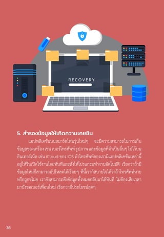 5. ส�ำรองข้อมูลให้เกิดความเคยชิน
แอปพลิเคชันบนสมาร์ตโฟนรุ่นใหม่ๆ จะมีความสามารถในการเก็บ
ข้อมูลของเครื่องเช่นเบอร์โทรศัพท์รูปภาพและข้อมูลที่จ�ำเป็นอื่นๆไปไว้บน
อินเทอร์เน็ต เช่น iCloud ของ iOS ถ้าโทรศัพท์ของเรามีแอปพลิเคชันเหล่านี้
อยู่ให้รีบเปิดใช้งานโดยทันทีและสั่งให้โปรแกรมท�ำงานอัตโนมัติ เรียกว่าถ้ามี
ข้อมูลใหม่ก็สามารถอัปโหลดได้เรื่อยๆ ทีนี้เราก็สบายใจได้ว่าถ้าโทรศัพท์หาย
หรือถูกขโมย เรายังสามารถดึงข้อมูลทั้งหมดกลับมาได้ทันที ไม่ต้องเสียเวลา
มานั่งขอเบอร์เพื่อนใหม่ เรียกว่ามีประโยชน์สุดๆ
36
 