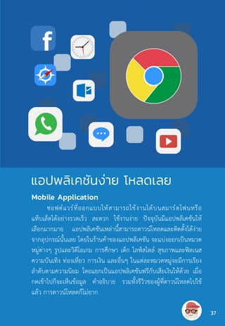 Mobile Application
ซอฟต์แวร์ที่ออกแบบให้สามารถใช้งานได้บนสมาร์ตโฟนหรือ
แท็บเล็ตได้อย่างรวดเร็ว สะดวก ใช้งานง่าย ปัจจุบันมีแอปพลิเคชันให้
เลือกมากมาย แอปพลิเคชันเหล่านี้สามารถดาวน์โหลดและติดตั้งได้ง่าย
จากอุปกรณ์นั้นเลย โดยในร้านค้าของแอปพลิเคชัน จะแบ่งออกเป็นหมวด
หมู่ต่างๆ รูปและวิดีโอเกม การศึกษา เด็ก ไลฟ์สไตล์ สุขภาพและฟิตเนส
ความบันเทิง ท่องเที่ยว การเงิน และอื่นๆ ในแต่ละหมวดหมู่จะมีการเรียง
ล�ำดับตามความนิยม โดยแยกเป็นแอปพลิเคชันฟรีกับเสียเงินให้ด้วย เมื่อ
กดเข้าไปก็จะเห็นข้อมูล ค�ำอธิบาย รวมทั้งรีวิวของผู้ที่ดาวน์โหลดไปใช้
แล้ว การดาวน์โหลดก็ไม่ยาก
แอปพลิเคชันง่าย โหลดเลย
37
 