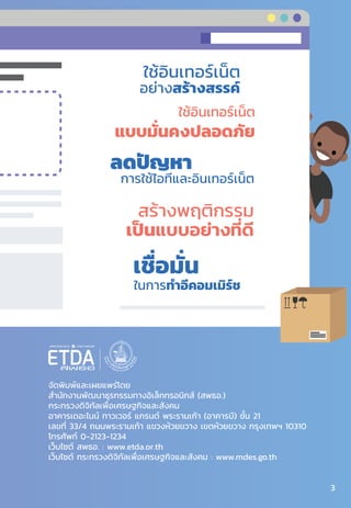 จัดพิมพ์และเผยแพร่โดย
ส�ำนักงานพัฒนาธุรกรรมทางอิเล็กทรอนิกส์ (สพธอ.)
กระทรวงดิจิทัลเพื่อเศรษฐกิจและสังคม
อาคารเดอะไนน์ ทาวเวอร์ แกรนด์ พระรามเก้า (อาคารบี) ชั้น 21
เลขที่ 33/4 ถนนพระรามเก้า แขวงห้วยขวาง เขตห้วยขวาง กรุงเทพฯ 10310
โทรศัพท์ 0-2123-1234
เว็บไซต์ สพธอ. : www.etda.or.th
เว็บไซต์ กระทรวงดิจิทัลเพื่อเศรษฐกิจและสังคม : www.mdes.go.th
ใช้อินเทอร์เน็ต
อย่างสร้างสรรค์
ลดปัญหา
ในการใช้ไอทีและอินเทอร์เน็ต
สร้างพฤติกรรม
เป็นแบบอย่างที่ดี
ในการทําอีคอมเมิร์ช
เชื่อมั่น
ใช้อินเทอร์เน็ต
แบบมั่นคงปลอดภัย
3
 
