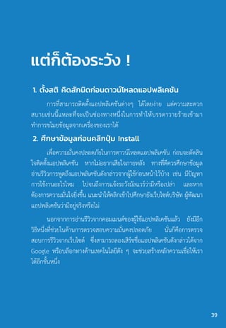 แต่ก็ต้องระวัง !
1. ตั้งสติ คิดสักนิดก่อนดาวน์โหลดแอปพลิเคชัน
การที่สามารถติดตั้งแอปพลิเคชันต่างๆ ได้โดยง่าย แต่ความสะดวก
สบายเช่นนี้แหละที่จะเป็นช่องทางหนึ่งในการท�ำให้บรรดาวายร้ายเข้ามา
ท�ำการขโมยข้อมูลจากเครื่องของเราได้
2. ศึกษาข้อมูลก่อนคลิกปุ่ม Install
เพื่อความมั่นคงปลอดภัยในการดาวน์โหลดแอปพลิเคชัน ก่อนจะตัดสิน
ใจติดตั้งแอปพลิเคชัน หากไม่อยากเสียใจภายหลัง ทางที่ดีควรศึกษาข้อมูล
อ่านรีวิวการพูดถึงแอปพลิเคชันดังกล่าวจากผู้ใช้ก่อนหน้าไว้บ้าง เช่น มีปัญหา
การใช้งานอะไรไหม ไปจนถึงการแจ้งระวังมัลแวร์ว่ามีหรือเปล่า และหาก
ต้องการความมั่นใจยิ่งขึ้น แนะน�ำให้คลิกเข้าไปศึกษายังเว็บไซต์บริษัท ผู้พัฒนา
แอปพลิเคชันว่ามีอยู่จริงหรือไม่
นอกจากการอ่านรีวิวจากคอมเมนต์ของผู้ใช้แอปพลิเคชันแล้ว ยังมีอีก
วิธีหนึ่งที่ช่วยในด้านการตรวจสอบความมั่นคงปลอดภัย นั่นก็คือการตรวจ
สอบการรีวิวจากเว็บไซต์ ซึ่งสามารถลองเสิร์ชชื่อแอปพลิเคชันดังกล่าวได้จาก
Google หรือบล็อกทางด้านเทคโนโลยีดัง ๆ จะช่วยสร้างหลักความเชื่อให้เรา
ได้อีกชั้นหนึ่ง
39
 