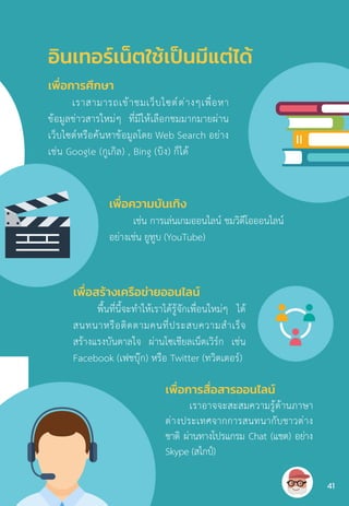 อินเทอร์เน็ตใช้เป็นมีแต่ได้
เพื่อการศึกษา
เราสามารถเข้าชมเว็บไซต์ต่างๆเพื่อหา
ข้อมูลข่าวสารใหม่ๆ ที่มีให้เลือกชมมากมายผ่าน
เว็บไซต์หรือค้นหาข้อมูลโดย Web Search อย่าง
เช่น Google (กูเกิล) , Bing (บิง) ก็ได้
เพื่อความบันเทิง
เช่น การเล่นเกมออนไลน์ ชมวิดีโอออนไลน์
อย่างเช่น ยูทูบ (YouTube)
เพื่อสร้างเครือข่ายออนไลน์
พื้นที่นี้จะท�ำให้เราได้รู้จักเพื่อนใหม่ๆ ได้
สนทนาหรือติดตามคนที่ประสบความส�ำเร็จ
สร้างแรงบันดาลใจ ผ่านโซเชียลเน็ตเวิร์ก เช่น
Facebook (เฟชบุ๊ก) หรือ Twitter (ทวิตเตอร์)
เพื่อการสื่อสารออนไลน์
เราอาจจะสะสมความรู้ด้านภาษา
ต่างประเทศจากการสนทนากับชาวต่าง
ชาติ ผ่านทางโปรแกรม Chat (แชต) อย่าง
Skype (สไกป์)
41
 