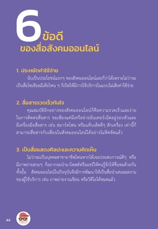 ข้อดี
1. ประหยัดค่าใช้จ่าย
นับเป็นประโยชน์แรกๆ ของสังคมออนไลน์เลยก็ว่าได้เพราะไม่ว่าจะ
เป็นสื่อโซเชียลมีเดียไหน ๆ ก็เปิดให้มีการใช้บริการในแบบไม่เสียค่าใช้จ่าย
2. สื่อสารรวดเร็วทันใจ
คุณสมบัติอีกอย่างของสังคมออนไลน์ก็คือความรวดเร็วและง่าย
ในการติดต่อสื่อสาร ขอเพียงแค่มีเครือข่ายอินเทอร์เน็ตอยู่รอบตัวและ
มีเครื่องมือสื่อสาร เช่น สมาร์ตโฟน หรือแท็บเล็ตดีๆ สักเครื่อง เท่านี้ก็
สามารถสื่อสารกับเพื่อนในสังคมออนไลน์ได้อย่างไม่ติดขัดแล้ว
3. เป็นสื่อแสดงศิลปะและความคิดเห็น
ไม่ว่าจะเป็นบุคคลสาขาอาชีพไหนหากได้เจอประสบการณ์ดีๆ หรือ
มีภาพถ่ายสวยๆ ก็อยากจะน�ำมาโพสต์หรือแชร์ให้คนรู้จักให้ชื่นชมด้วยกัน
ทั้งนั้น สังคมออนไลน์ในปัจจุบันจึงมีการพัฒนาให้เป็นสื่อน�ำเสนอผลงาน
ของผู้ใช้บริการ เช่น ภาพถ่ายงานเขียน หรือวิดีโอได้หมดแล้ว
6ของสื่อสังคมออนไลน์
44
 