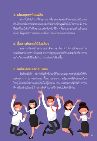 4. เล่นสนุกเพลิดเพลิน
ส�ำหรับผู้ใช้บริการที่ต้องการหาเพื่อนคุยเล่นสนุกสังคมออนไลน์นี่แหละ
เป็นสื่อกลางในการสร้างความสัมพันธ์ที่ดีจากเพื่อนสู่เพื่อนได้เป็นอย่าง ดี รวม
ถึงโซเชียลมีเดียก็ได้มีหลายแอปพลิเคชันที่มีการพัฒนาลูกเล่นเสริมเป็นเกม
สนุกๆ ให้ผู้ใช้บริการเลือกเล่นกันได้อย่างสนุกเพลิดเพลินบันเทิงใจ
5. สื่อสารกับคนที่มีชื่อเสียง
คงจะไม่ผิดแน่ถ้าจะบอกว่าสังคมออนไลน์ท�ำให้เราได้ลดช่องว่าง
ระหว่างเรากับดารา นักแสดง สามารถพูดคุยแลกเปลี่ยนความคิดเห็น ความ
สนใจกับบุคคลที่มีชื่อเสียงในวงการต่างๆ ได้ง่ายขึ้น
6. ใช้เป็นสื่อประชาสัมพันธ์
โซเชียลมีเดีย นับว่าเป็นสื่อที่น�ำมาใช้โฆษณาและประชาสัมพันธ์ให้กับ
องค์กรต่าง ๆ อย่างแพร่หลาย ทั้งหน่วยงานจากภาครัฐและบริษัทเอกชนน้อย
ใหญ่ ในการสร้างความเชื่อมั่นให้แก่ผู้ติดตาม เช่น การประชาสัมพันธ์กิจกรรม
ดีๆ หรือสร้างเป็นหน้าร้านขายสินค้าแบบฟรีๆ โดยไม่เสียค่าใช้จ่าย
45
 