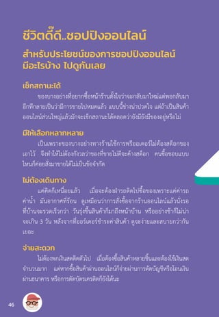 ชีวิตดี๊ดี..ชอปปิงออนไลน์
ส�ำหรับประโยชน์ของการชอปปิงออนไลน์
มีอะไรบ้าง ไปดูกันเลย
เช็กสถานะได้
ของบางอย่างที่อยากซื้อหน้าร้านตั้งใจว่าจะกลับมาใหม่แต่พอกลับมา
อีกทีกลายเป็นว่ามีการขายไปหมดแล้ว แบบนี้ช่างน่าปวดใจ แต่ถ้าเป็นสินค้า
ออนไลน์ส่วนใหญ่แล้วมักจะเช็กสถานะได้ตลอดว่ายังมียังมีของอยู่หรือไม่
มีให้เลือกหลากหลาย
เป็นเพราะของบางอย่างทางร้านใช้การพรีออเดอร์ไม่ต้องสต็อกของ
เอาไว้ จึงท�ำให้ไม่ต้องกังวลว่าของที่ขายไม่ดีจะค้างสต็อก คนซื้อชอบแบบ
ไหนก็ค่อยสั่งมาขายได้ไม่เป็นข้อจ�ำกัด
ไม่ต้องเดินทาง
แค่คิดก็เหนื่อยแล้ว เมื่อจะต้องฝ่ารถติดไปซื้อของเพราะแค่ค่ารถ
ค่าน�้ำ มันอากาศที่ร้อน ดูเหมือนว่าการสั่งซื้อจากร้านออนไลน์แล้วนั่งรอ
ที่บ้านจะรวดเร็วกว่า วันรุ่งขึ้นสินค้าก็มาถึงหน้าบ้าน หรืออย่างช้าก็ไม่น่า
จะเกิน 3 วัน หลังจากที่ออร์เดอร์ช�ำระค่าสินค้า ดูจะง่ายและสบายกว่ากัน
เยอะ
จ่ายสะดวก
ไม่ต้องพกเงินสดติดตัวไป เมื่อต้องซื้อสินค้าหลายชิ้นและต้องใช้เงินสด
จ�ำนวนมาก แต่หากซื้อสินค้าผ่านออนไลน์ก็จ่ายผ่านการตัดบัญชีหรือโอนเงิน
ผ่านธนาคาร หรือการตัดบัตรเครดิตก็ยังได้นะ
46
 