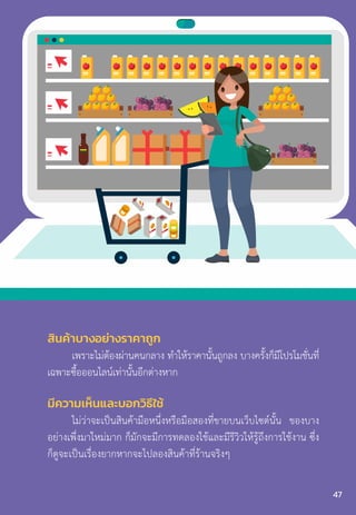 สินค้าบางอย่างราคาถูก
เพราะไม่ต้องผ่านคนกลาง ท�ำให้ราคานั้นถูกลง บางครั้งก็มีโปรโมชั่นที่
เฉพาะซื้อออนไลน์เท่านั้นอีกต่างหาก
มีความเห็นและบอกวิธีใช้
ไม่ว่าจะเป็นสินค้ามือหนึ่งหรือมือสองที่ขายบนเว็บไซต์นั้น ของบาง
อย่างเพึ่งมาใหม่มาก ก็มักจะมีการทดลองใช้และมีรีวิวให้รู้ถึงการใช้งาน ซึ่ง
ก็ดูจะเป็นเรื่องยากหากจะไปลองสินค้าที่ร้านจริงๆ
47
 