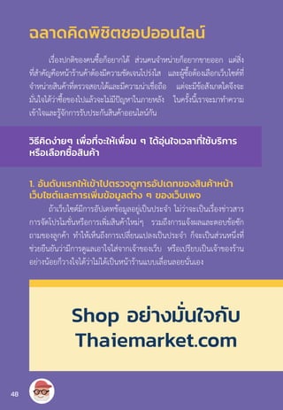 ฉลาดคิดพิชิตชอปออนไลน์
เรื่องปกติของคนซื้อก็อยากได้ ส่วนคนจ�ำหน่ายก็อยากขายออก แต่สิ่ง
ที่ส�ำคัญคือหน้าร้านค้าต้องมีความชัดเจนโปร่งใส และผู้ซื้อต้องเลือกเว็บไซต์ที่
จ�ำหน่ายสินค้าที่ตรวจสอบได้และมีความน่าเชื่อถือ แต่จะมีข้อสังเกตใดจึงจะ
มั่นใจได้ว่าซื้อของไปแล้วจะไม่มีปัญหาในภายหลัง ในครั้งนี้เราจะมาท�ำความ
เข้าใจและรู้จักการรับประกันสินค้าออนไลน์กัน
1. อันดับแรกให้เข้าไปตรวจดูการอัปเดทของสินค้าหน้า
เว็บไซต์และการเพิ่มข้อมูลต่าง ๆ ของเว็บเพจ
ถ้าเว็บไซต์มีการอัปเดทข้อมูลอยู่เป็นประจ�ำ ไม่ว่าจะเป็นเรื่องข่าวสาร
การจัดโปรโมชั่นหรือการเพิ่มสินค้าใหม่ๆ รวมถึงการแจ้งผลและตอบข้อซัก
ถามของลูกค้า ท�ำให้เห็นถึงการเปลี่ยนแปลงเป็นประจ�ำ ก็จะเป็นส่วนหนึ่งที่
ช่วยยืนยันว่ามีการดูแลเอาใจใส่จากเจ้าของเว็บ หรือเปรียบเป็นเจ้าของร้าน
อย่างน้อยก็วางใจได้ว่าไม่ได้เป็นหน้าร้านแบบเลื่อนลอยนั่นเอง
วิธีคิดง่ายๆ เพื่อที่จะให้เพื่อน ๆ ได้อุ่นใจเวลาที่ใช้บริการ
หรือเลือกซื้อสินค้า
Shop อย่างมั่นใจกับ
Thaiemarket.com
48
 